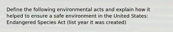 Define the following environmental acts and explain how it helped to ensure a safe environment in the United States: Endangered Species Act (list year it was created)