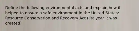 Define the following environmental acts and explain how it helped to ensure a safe environment in the United States: Resource Conservation and Recovery Act (list year it was created)