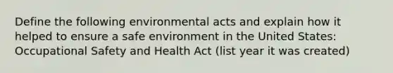 Define the following environmental acts and explain how it helped to ensure a safe environment in the United States: Occupational Safety and Health Act (list year it was created)