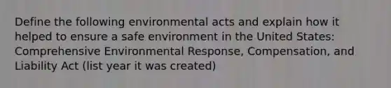 Define the following environmental acts and explain how it helped to ensure a safe environment in the United States: Comprehensive Environmental Response, Compensation, and Liability Act (list year it was created)