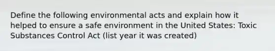 Define the following environmental acts and explain how it helped to ensure a safe environment in the United States: Toxic Substances Control Act (list year it was created)