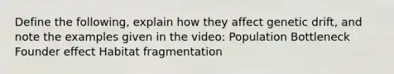 Define the following, explain how they affect genetic drift, and note the examples given in the video: Population Bottleneck Founder effect Habitat fragmentation