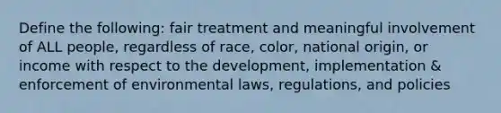 Define the following: fair treatment and meaningful involvement of ALL people, regardless of race, color, national origin, or income with respect to the development, implementation & enforcement of environmental laws, regulations, and policies