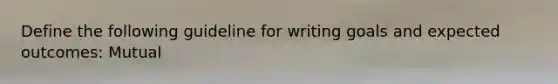 Define the following guideline for writing goals and expected outcomes: Mutual