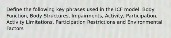 Define the following key phrases used in the ICF model: Body Function, Body Structures, Impairments, Activity, Participation, Activity Limitations, Participation Restrictions and Environmental Factors