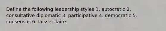 Define the following leadership styles 1. autocratic 2. consultative diplomatic 3. participative 4. democratic 5. consensus 6. laissez-faire