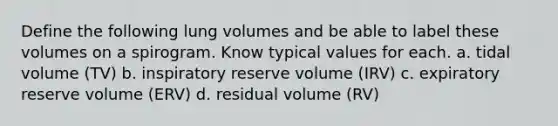 Define the following lung volumes and be able to label these volumes on a spirogram. Know typical values for each. a. tidal volume (TV) b. inspiratory reserve volume (IRV) c. expiratory reserve volume (ERV) d. residual volume (RV)