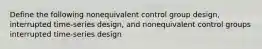 Define the following nonequivalent control group design, interrupted time-series design, and nonequivalent control groups interrupted time-series design