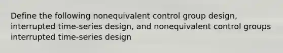 Define the following nonequivalent control group design, interrupted time-series design, and nonequivalent control groups interrupted time-series design