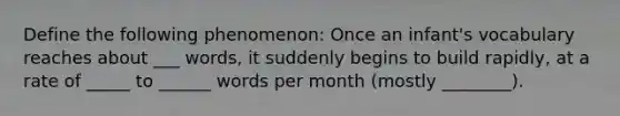 Define the following phenomenon: Once an infant's vocabulary reaches about ___ words, it suddenly begins to build rapidly, at a rate of _____ to ______ words per month (mostly ________).