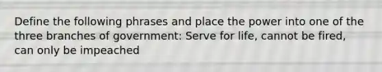 Define the following phrases and place the power into one of the three branches of government: Serve for life, cannot be fired, can only be impeached