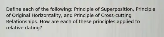 Define each of the following: Principle of Superposition, Principle of Original Horizontality, and Principle of Cross-cutting Relationships. How are each of these principles applied to relative dating?