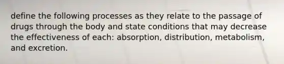 define the following processes as they relate to the passage of drugs through the body and state conditions that may decrease the effectiveness of each: absorption, distribution, metabolism, and excretion.