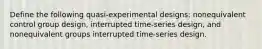 Define the following quasi-experimental designs: nonequivalent control group design, interrupted time-series design, and nonequivalent groups interrupted time-series design.