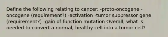 Define the following relating to cancer: -proto-oncogene -oncogene (requirement?) -activation -tumor suppressor gene (requirement?) -gain of function mutation Overall, what is needed to convert a normal, healthy cell into a tumor cell?