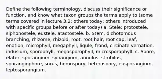 Define the following terminology, discuss their significance or function, and know what taxon groups the terms apply to (some terms covered in lecture 3.2; others today; others introduced with specific groups before or after today) a. Stele: protostele, siphonostele, eustele, atactostele. b. Stem, dichotomous branching, rhizome, rhizoid, root, root hair, root cap, leaf, enation, microphyll, megaphyll, ligule, frond, circinate vernation, indusium, sporophyll, megasporophyll, microsporophyll. c. Spore, elater, sporangium, synangium, annulus, strobilus, sporangiophore, sorus, homospory, heterospory, eusporangium, leptosporangium.