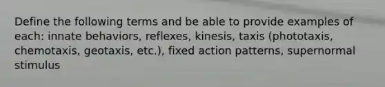 Define the following terms and be able to provide examples of each: innate behaviors, reflexes, kinesis, taxis (phototaxis, chemotaxis, geotaxis, etc.), fixed action patterns, supernormal stimulus