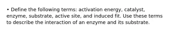 • Define the following terms: activation energy, catalyst, enzyme, substrate, active site, and induced fit. Use these terms to describe the interaction of an enzyme and its substrate.