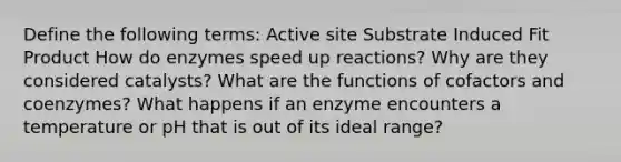 Define the following terms: Active site Substrate Induced Fit Product How do enzymes speed up reactions? Why are they considered catalysts? What are the functions of cofactors and coenzymes? What happens if an enzyme encounters a temperature or pH that is out of its ideal range?