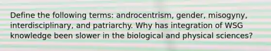 Define the following terms: androcentrism, gender, misogyny, interdisciplinary, and patriarchy. Why has integration of WSG knowledge been slower in the biological and physical sciences?