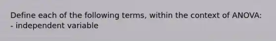 Define each of the following terms, within the context of ANOVA: - independent variable