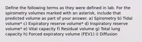 Define the following terms as they were defined in lab. For the spirometry volumes marked with an asterisk, include that predicted volume as part of your answer. a) Spirometry b) Tidal volume* c) Expiratory reserve volume* d) Inspiratory reserve volume* e) Vital capacity f) Residual volume g) Total lung capacity h) Forced expiratory volume (FEV1) i) Diffusion