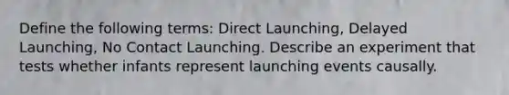 Define the following terms: Direct Launching, Delayed Launching, No Contact Launching. Describe an experiment that tests whether infants represent launching events causally.