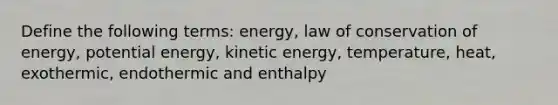 Define the following terms: energy, law of conservation of energy, potential energy, kinetic energy, temperature, heat, exothermic, endothermic and enthalpy