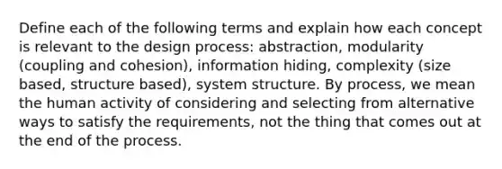 Define each of the following terms and explain how each concept is relevant to the design process: abstraction, modularity (coupling and cohesion), information hiding, complexity (size based, structure based), system structure. By process, we mean the human activity of considering and selecting from alternative ways to satisfy the requirements, not the thing that comes out at the end of the process.