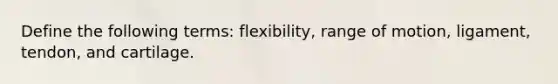 Define the following terms: flexibility, range of motion, ligament, tendon, and cartilage.