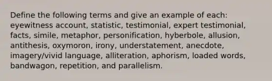 Define the following terms and give an example of each: eyewitness account, statistic, testimonial, expert testimonial, facts, simile, metaphor, personification, hyberbole, allusion, antithesis, oxymoron, irony, understatement, anecdote, imagery/vivid language, alliteration, aphorism, loaded words, bandwagon, repetition, and parallelism.