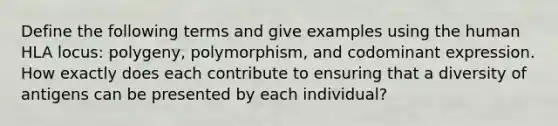 Define the following terms and give examples using the human HLA locus: polygeny, polymorphism, and codominant expression. How exactly does each contribute to ensuring that a diversity of antigens can be presented by each individual?