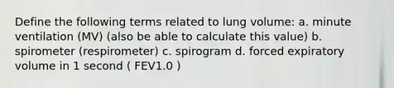 Define the following terms related to lung volume: a. minute ventilation (MV) (also be able to calculate this value) b. spirometer (respirometer) c. spirogram d. forced expiratory volume in 1 second ( FEV1.0 )