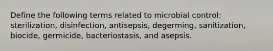 Define the following terms related to microbial control: sterilization, disinfection, antisepsis, degerming, sanitization, biocide, germicide, bacteriostasis, and asepsis.