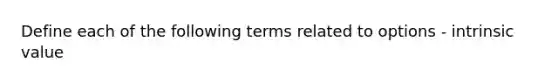 Define each of the following terms related to options - intrinsic value