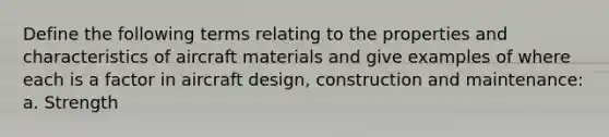 Define the following terms relating to the properties and characteristics of aircraft materials and give examples of where each is a factor in aircraft design, construction and maintenance: a. Strength