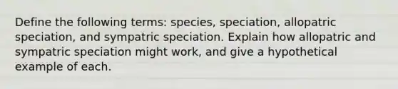 Define the following terms: species, speciation, allopatric speciation, and sympatric speciation. Explain how allopatric and sympatric speciation might work, and give a hypothetical example of each.