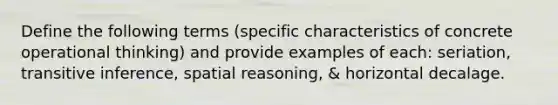 Define the following terms (specific characteristics of concrete operational thinking) and provide examples of each: seriation, transitive inference, spatial reasoning, & horizontal decalage.