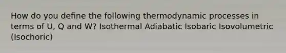 How do you define the following thermodynamic processes in terms of U, Q and W? Isothermal Adiabatic Isobaric Isovolumetric (Isochoric)