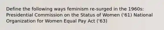 Define the following ways feminism re-surged in the 1960s: Presidential Commission on the Status of Women ('61) National Organization for Women Equal Pay Act ('63)