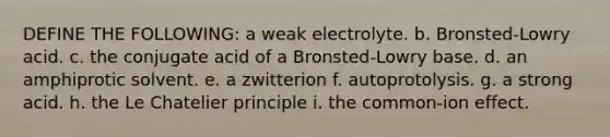 DEFINE THE FOLLOWING: a weak electrolyte. b. Bronsted-Lowry acid. c. the conjugate acid of a Bronsted-Lowry base. d. an amphiprotic solvent. e. a zwitterion f. autoprotolysis. g. a strong acid. h. the Le Chatelier principle i. the common-ion effect.