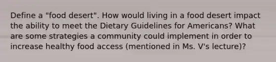 Define a "food desert". How would living in a food desert impact the ability to meet the Dietary Guidelines for Americans? What are some strategies a community could implement in order to increase healthy food access (mentioned in Ms. V's lecture)?