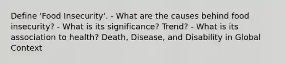 Define 'Food Insecurity'. - What are the causes behind food insecurity? - What is its significance? Trend? - What is its association to health? Death, Disease, and Disability in Global Context