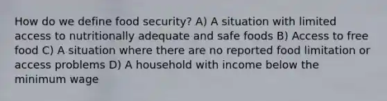 How do we define food security? A) A situation with limited access to nutritionally adequate and safe foods B) Access to free food C) A situation where there are no reported food limitation or access problems D) A household with income below the minimum wage