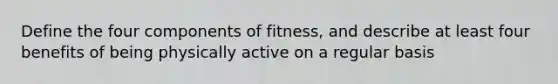 Define the four components of fitness, and describe at least four benefits of being physically active on a regular basis