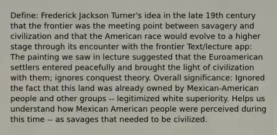 Define: Frederick Jackson Turner's idea in the late 19th century that the frontier was the meeting point between savagery and civilization and that the American race would evolve to a higher stage through its encounter with the frontier Text/lecture app: The painting we saw in lecture suggested that the Euroamerican settlers entered peacefully and brought the light of civilization with them; ignores conquest theory. Overall significance: Ignored the fact that this land was already owned by Mexican-American people and other groups -- legitimized white superiority. Helps us understand how Mexican American people were perceived during this time -- as savages that needed to be civilized.