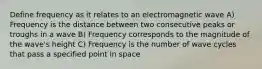 Define frequency as it relates to an electromagnetic wave A) Frequency is the distance between two consecutive peaks or troughs in a wave B) Frequency corresponds to the magnitude of the wave's height C) Frequency is the number of wave cycles that pass a specified point in space