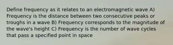 Define frequency as it relates to an electromagnetic wave A) Frequency is the distance between two consecutive peaks or troughs in a wave B) Frequency corresponds to the magnitude of the wave's height C) Frequency is the number of wave cycles that pass a specified point in space