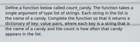 Define a function below called count_candy. The function takes a single argument of type list of strings. Each string in the list is the name of a candy. Complete the function so that it returns a dictionary of key: value pairs, where each key is a string that is the name of a candy and the count is how often that candy appears in the list.