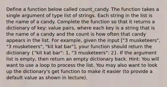 Define a function below called count_candy. The function takes a single argument of type list of strings. Each string in the list is the name of a candy. Complete the function so that it returns a dictionary of key: value pairs, where each key is a string that is the name of a candy and the count is how often that candy appears in the list. For example, given the input ["3 musketeers", "3 musketeers", "kit kat bar"], your function should return the dictionary ("kit kat bar": 1, "3 musketeers": 2). If <a href='https://www.questionai.com/knowledge/kX9kaOpm3q-the-argument' class='anchor-knowledge'>the argument</a> list is empty, then return an empty dictionary back. Hint: You will want to use a loop to process the list. You may also want to look up the dictionary's get function to make it easier (to provide a default value as shown in lecture).